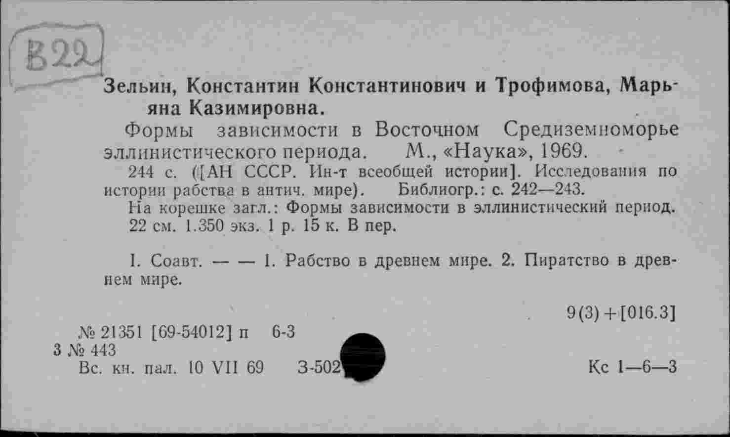 ﻿Зельин, Константин Константинович и Трофимова, Марьяна Казимировна.
Формы зависимости в Восточном Средиземноморье эллинистического периода. М., «Наука», 1969.
244 с. (([АН СССР. Ин-т всеобщей истории]. Исследования по истории рабства в антич. мире). Библиогр.: с. 242—243.
На корешке загл.: Формы зависимости в эллинистический период.
22 см. 1.350 экз. 1 р. 15 к. В пер.
I. Соавт.-----1. Рабство в древнем мире. 2. Пиратство в древ-
нем мире.
№21351 [69-54012] п
3 № 443
6-3
Вс. кн. пал. 10 VII 69
9(3)+[016.3]
Кс 1—6—3